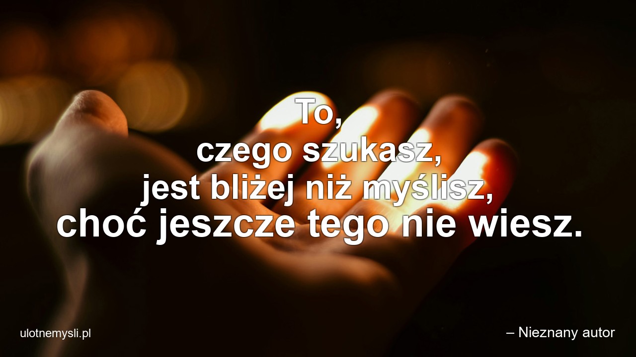 To,  czego szukasz,  jest bliżej niż myślisz,  choć jeszcze tego nie wiesz. - – Nieznany autor
