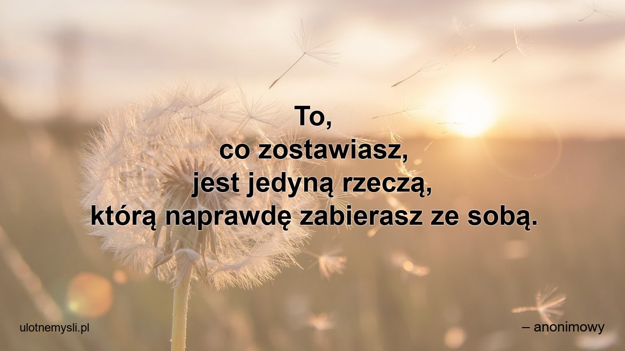 To,  co zostawiasz,  jest jedyną rzeczą,  którą naprawdę zabierasz ze sobą.
