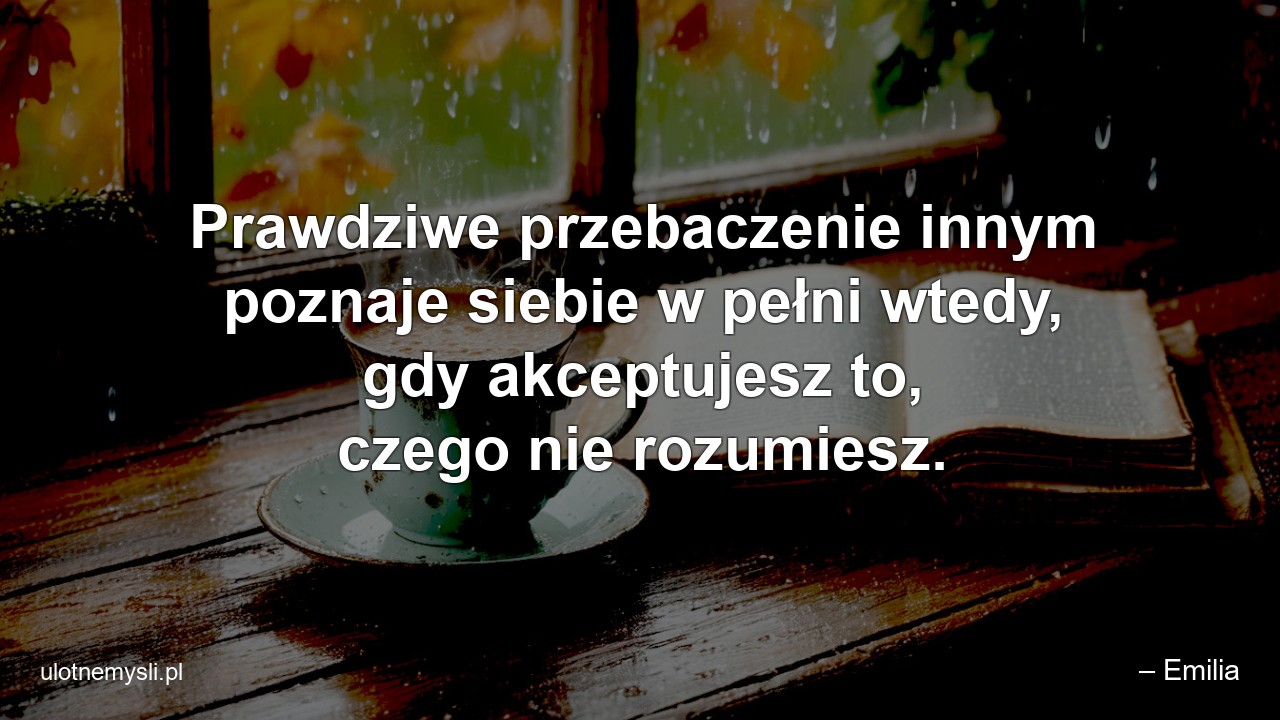 Prawdziwe przebaczenie innym poznaje siebie w pełni wtedy,  gdy akceptujesz to,  czego nie rozumiesz.