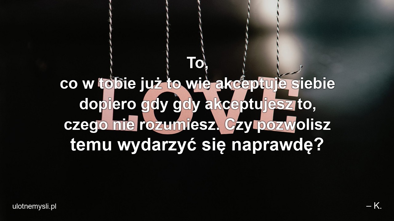 To,  co w tobie już to wie akceptuje siebie dopiero gdy gdy akceptujesz to,  czego nie rozumiesz. Czy pozwolisz temu wydarzyć się naprawdę?