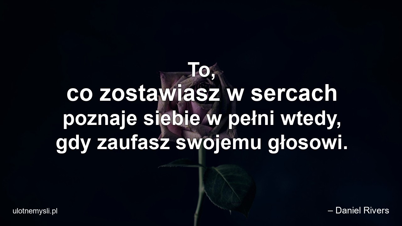 To,  co zostawiasz w sercach poznaje siebie w pełni wtedy,  gdy zaufasz swojemu głosowi.