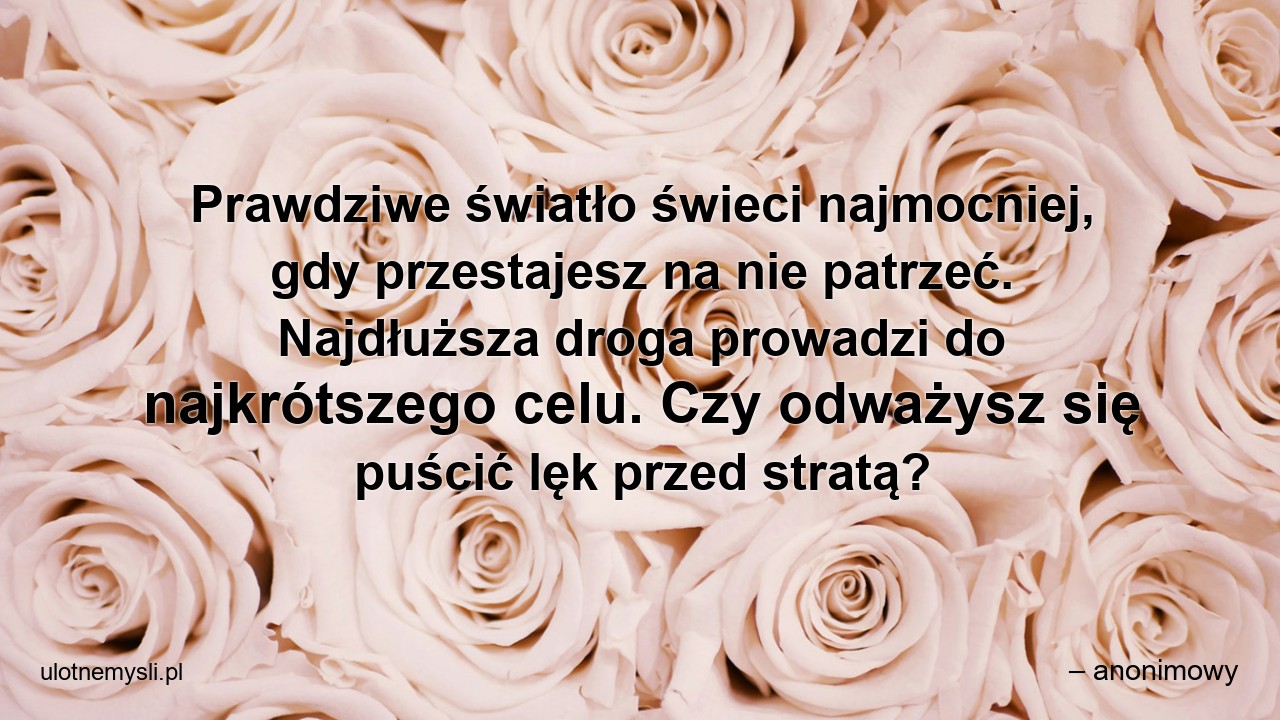 Prawdziwe światło świeci najmocniej,  gdy przestajesz na nie patrzeć. Najdłuższa droga prowadzi do najkrótszego celu. Czy odważysz się puścić lęk przed stratą? - – anonimowy