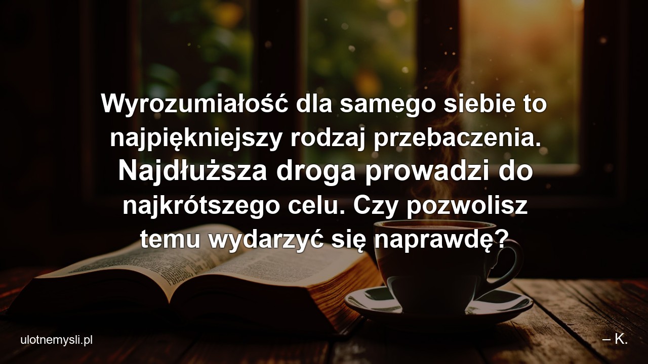 Wyrozumiałość dla samego siebie to najpiękniejszy rodzaj przebaczenia. Najdłuższa droga prowadzi do najkrótszego celu. Czy pozwolisz temu wydarzyć się naprawdę? - – K.