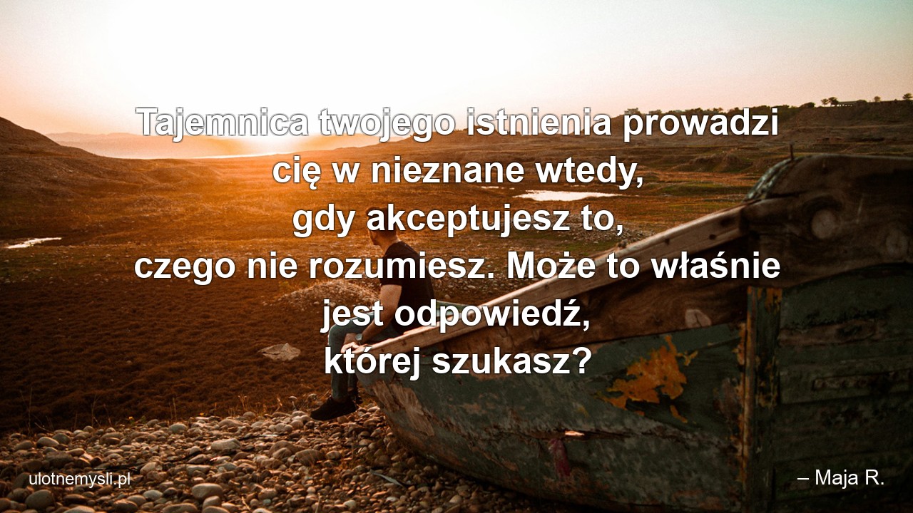 Tajemnica twojego istnienia prowadzi cię w nieznane wtedy,  gdy akceptujesz to,  czego nie rozumiesz. Może to właśnie jest odpowiedź,  której szukasz? - – Maja R.