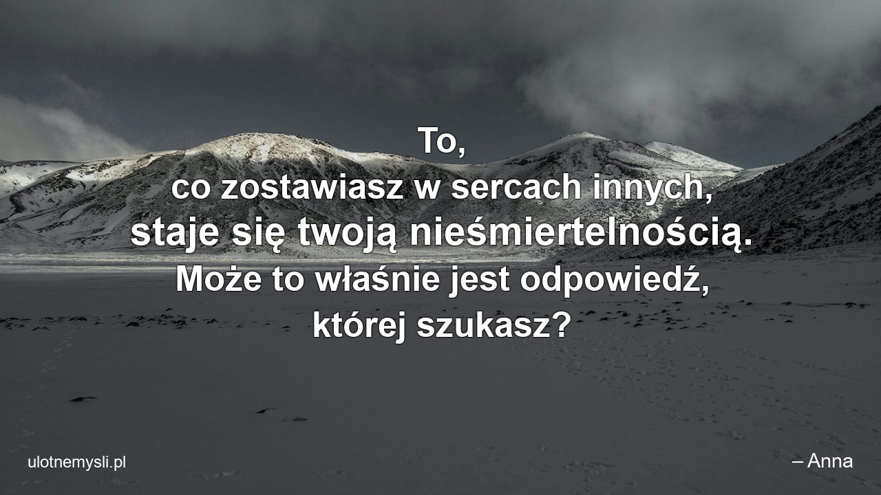 To,  co zostawiasz w sercach innych,  staje się twoją nieśmiertelnością. Może to właśnie jest odpowiedź,  której szukasz?