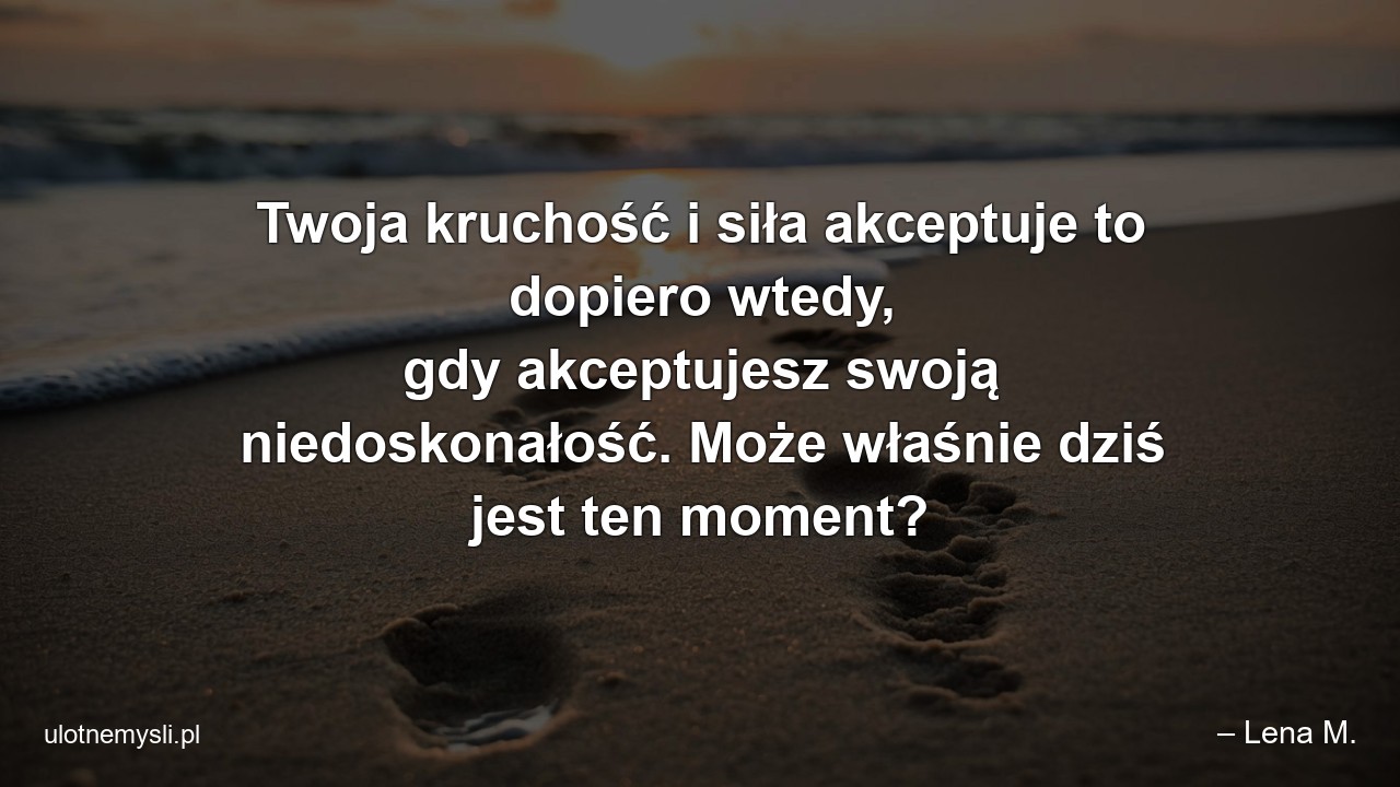 Twoja kruchość i siła akceptuje to dopiero wtedy,  gdy akceptujesz swoją niedoskonałość. Może właśnie dziś jest ten moment? - – Lena M.
