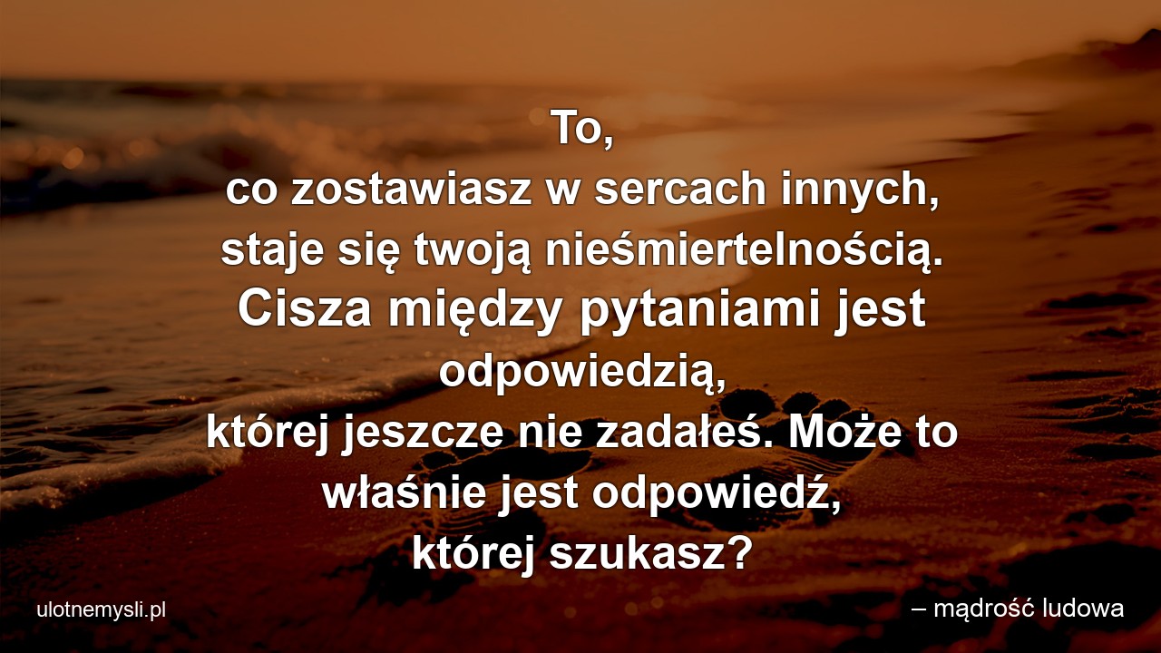To,  co zostawiasz w sercach innych,  staje się twoją nieśmiertelnością. Cisza między pytaniami jest odpowiedzią,  której jeszcze nie zadałeś. Może to właśnie jest odpowiedź,  której szukasz? - – mądrość ludowa
