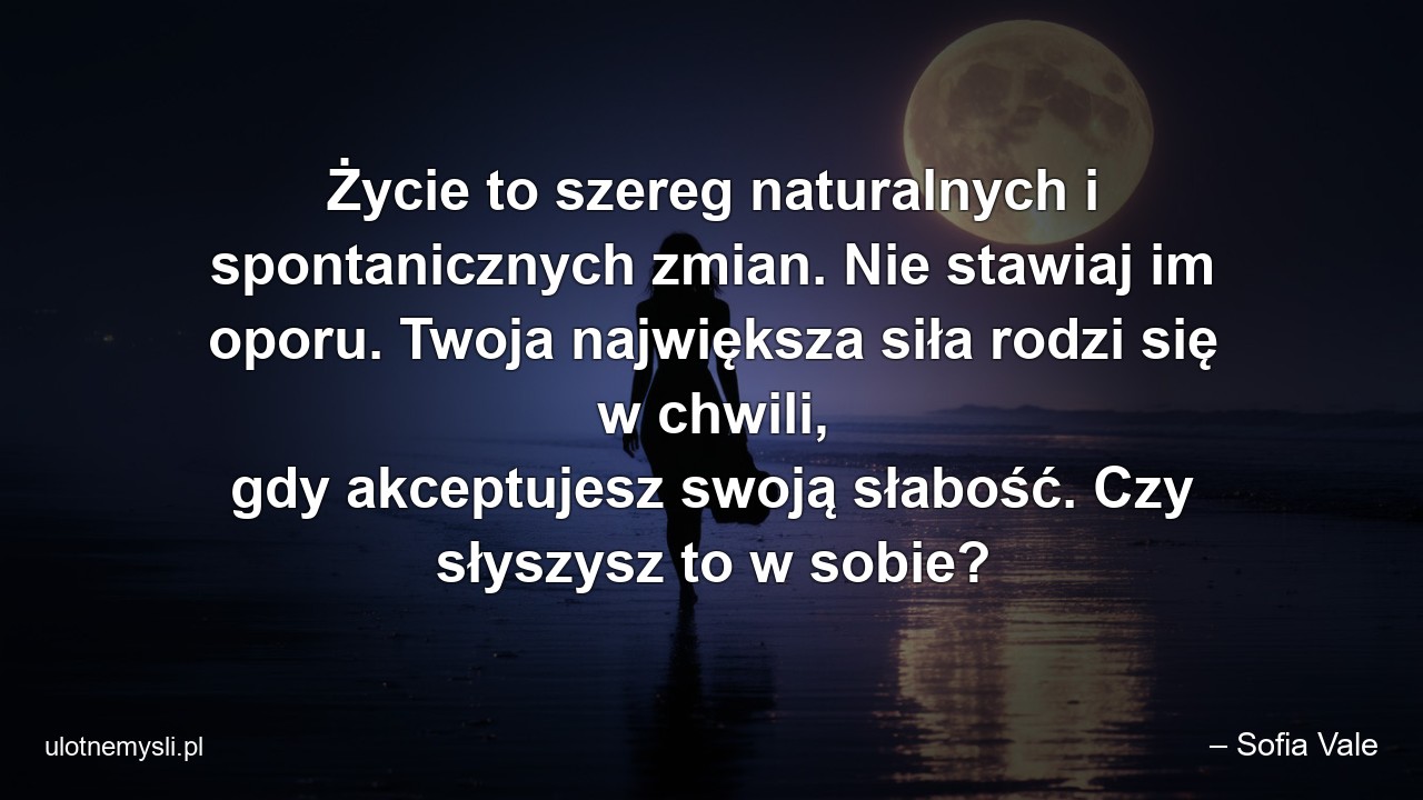 Życie to szereg naturalnych i spontanicznych zmian. Nie stawiaj im oporu. Twoja największa siła rodzi się w chwili,  gdy akceptujesz swoją słabość. Czy słyszysz to w sobie?