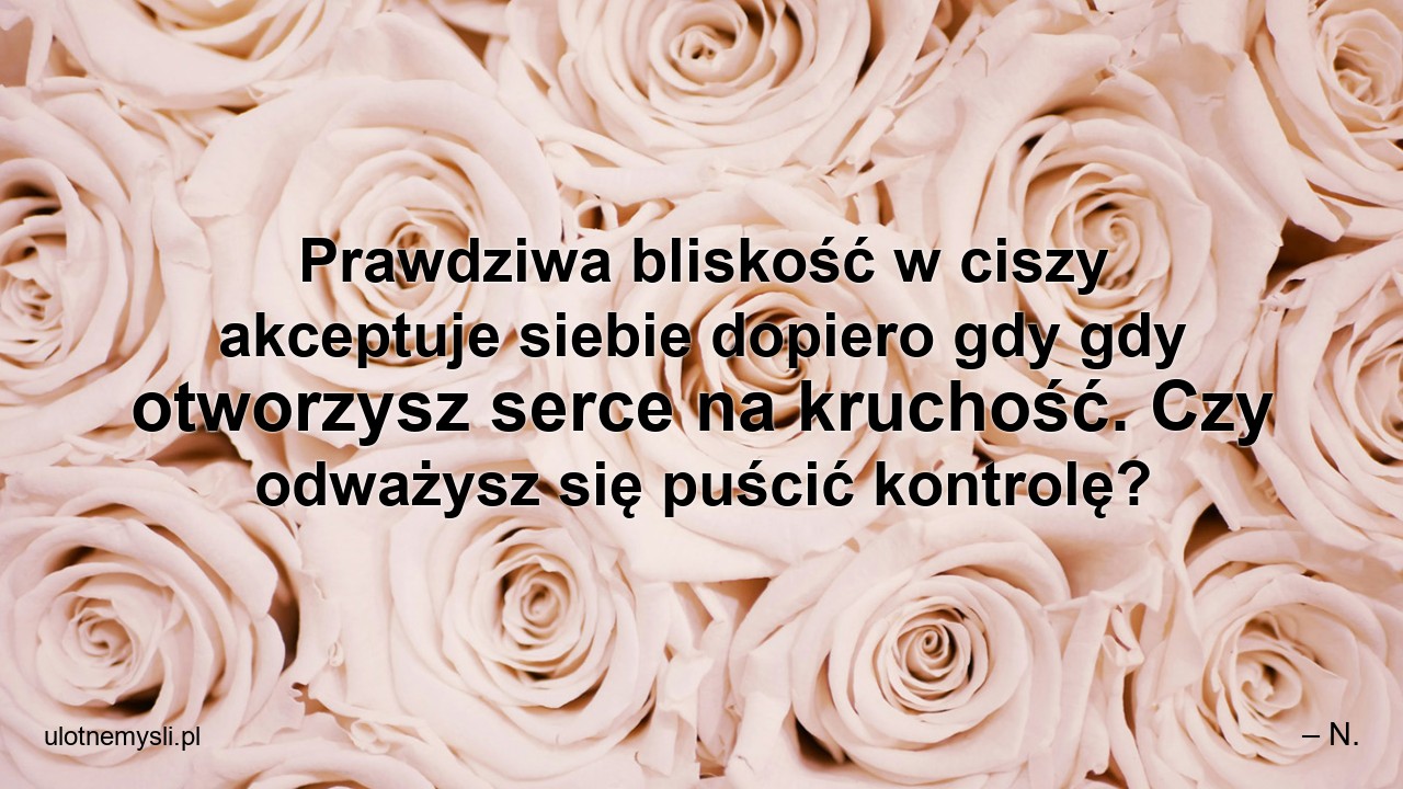 Prawdziwa bliskość w ciszy akceptuje siebie dopiero gdy gdy otworzysz serce na kruchość. Czy odważysz się puścić kontrolę? - – N.