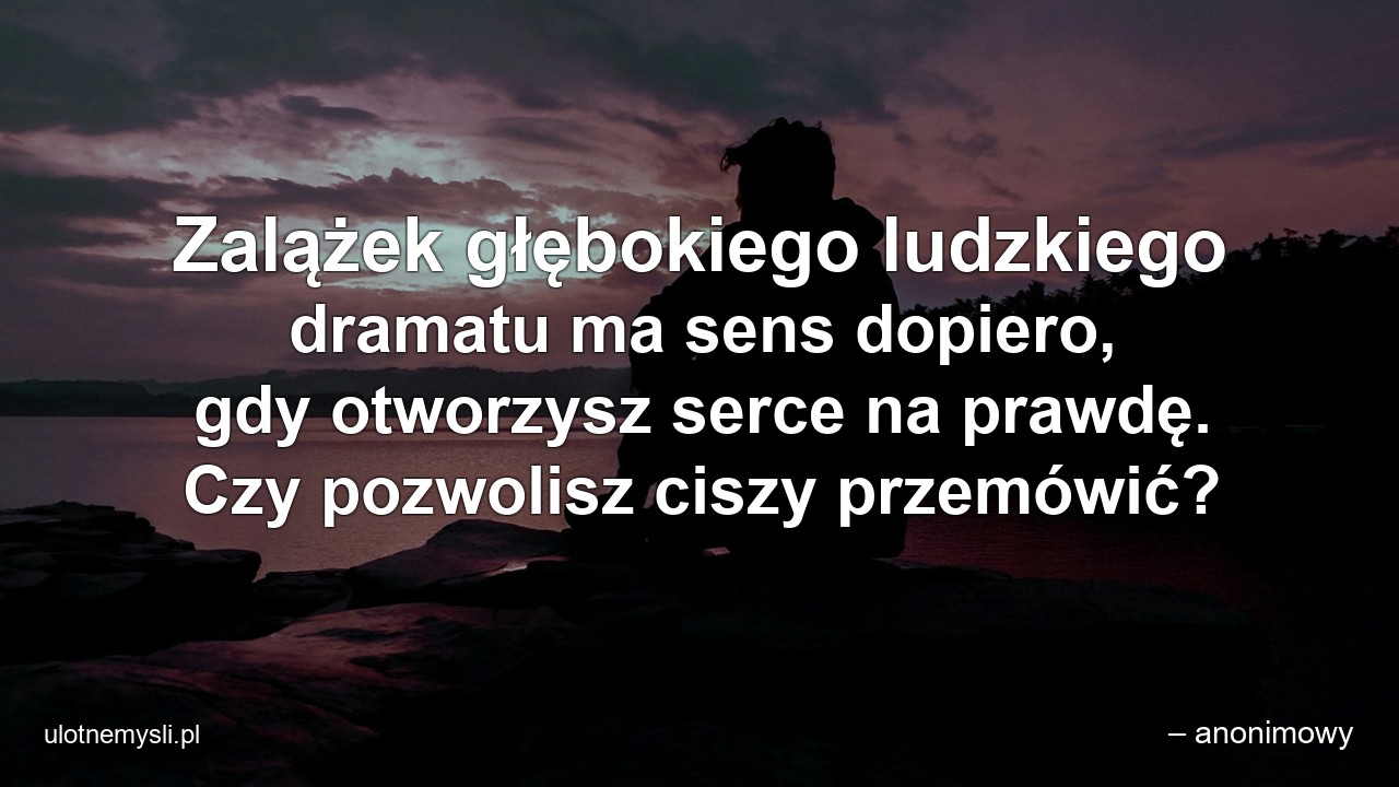 Zalążek głębokiego ludzkiego dramatu ma sens dopiero,  gdy otworzysz serce na prawdę. Czy pozwolisz ciszy przemówić? - – anonimowy