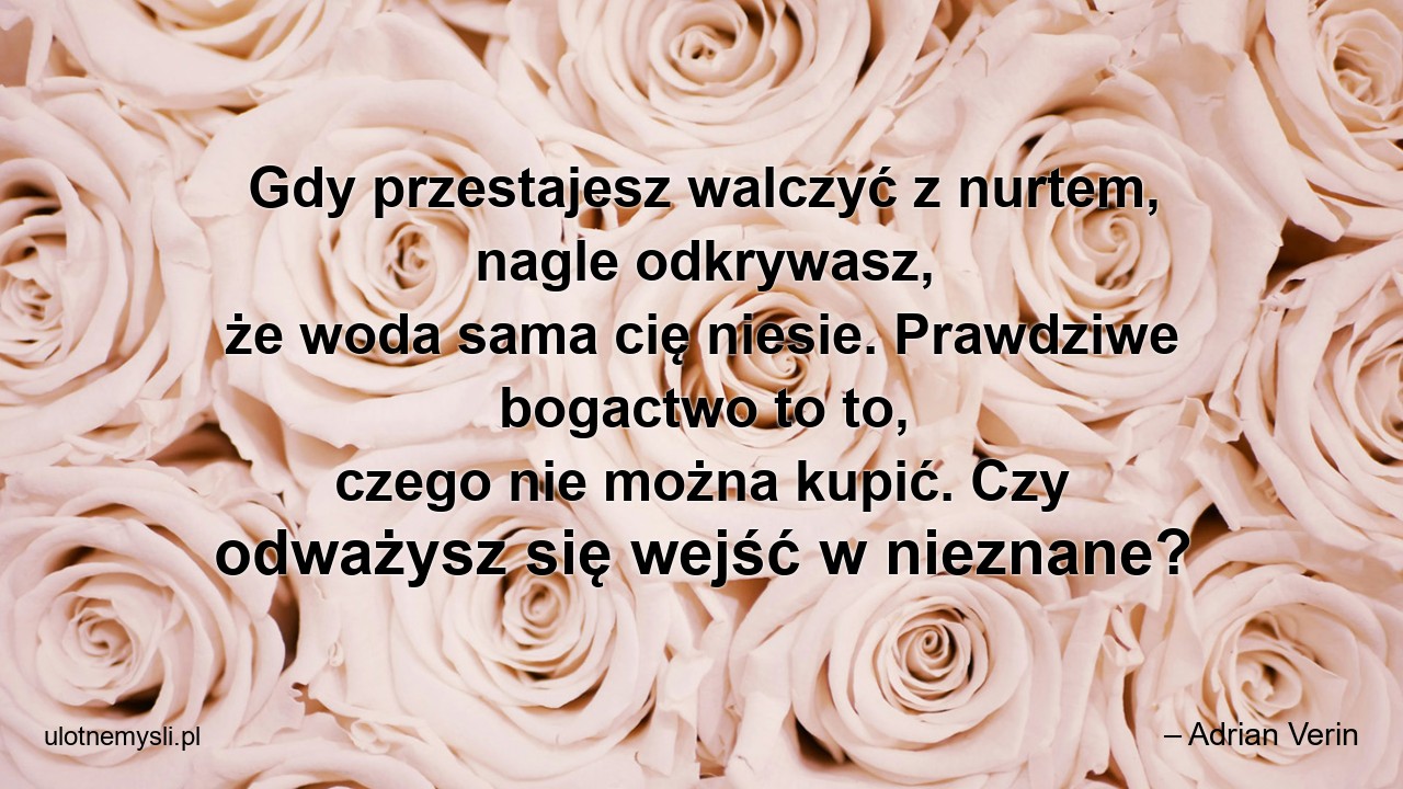 Gdy przestajesz walczyć z nurtem,  nagle odkrywasz,  że woda sama cię niesie. Prawdziwe bogactwo to to,  czego nie można kupić. Czy odważysz się wejść w nieznane?