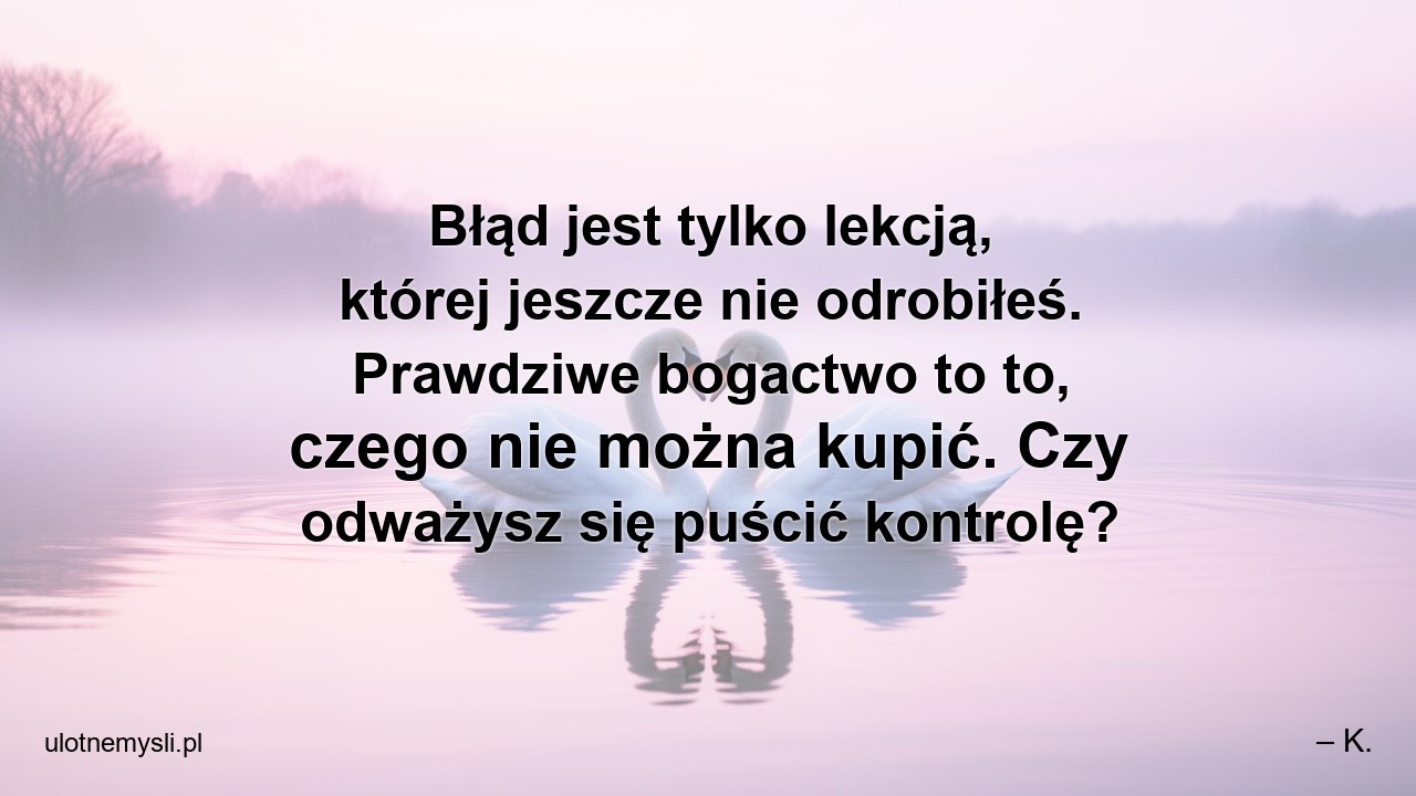 Błąd jest tylko lekcją,  której jeszcze nie odrobiłeś. Prawdziwe bogactwo to to,  czego nie można kupić. Czy odważysz się puścić kontrolę? - – K.