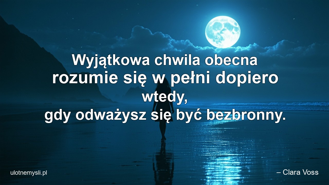 Wyjątkowa chwila obecna rozumie się w pełni dopiero wtedy,  gdy odważysz się być bezbronny. - – Clara Voss