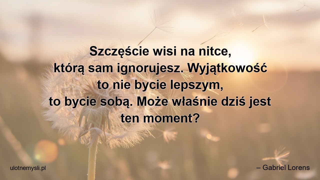 Szczęście wisi na nitce,  którą sam ignorujesz. Wyjątkowość to nie bycie lepszym,  to bycie sobą. Może właśnie dziś jest ten moment? - – Gabriel Lorens