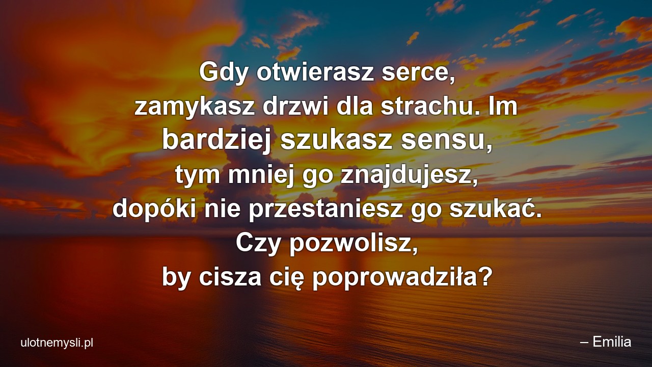 Gdy otwierasz serce,  zamykasz drzwi dla strachu. Im bardziej szukasz sensu,  tym mniej go znajdujesz,  dopóki nie przestaniesz go szukać. Czy pozwolisz,  by cisza cię poprowadziła?