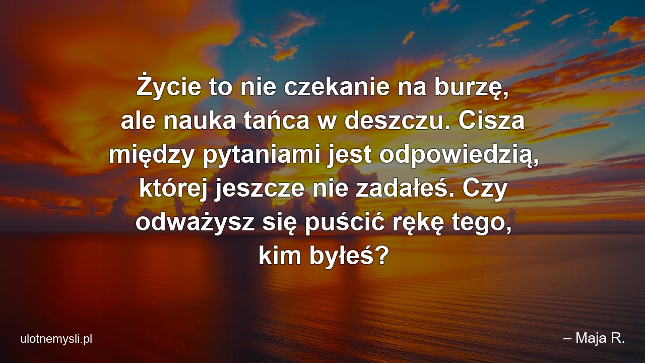 Życie to nie czekanie na burzę,  ale nauka tańca w deszczu. Cisza między pytaniami jest odpowiedzią,  której jeszcze nie zadałeś. Czy odważysz się puścić rękę tego,  kim byłeś?
