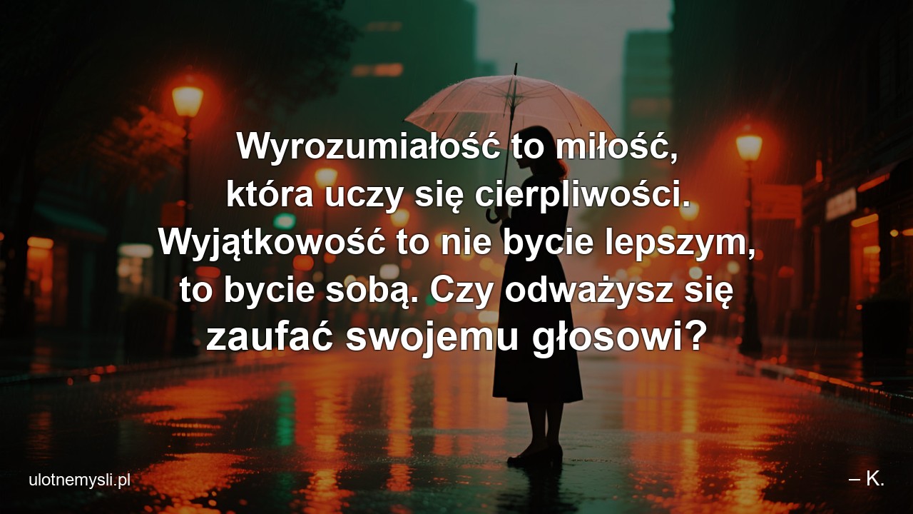 Wyrozumiałość to miłość,  która uczy się cierpliwości. Wyjątkowość to nie bycie lepszym,  to bycie sobą. Czy odważysz się zaufać swojemu głosowi? - – K.