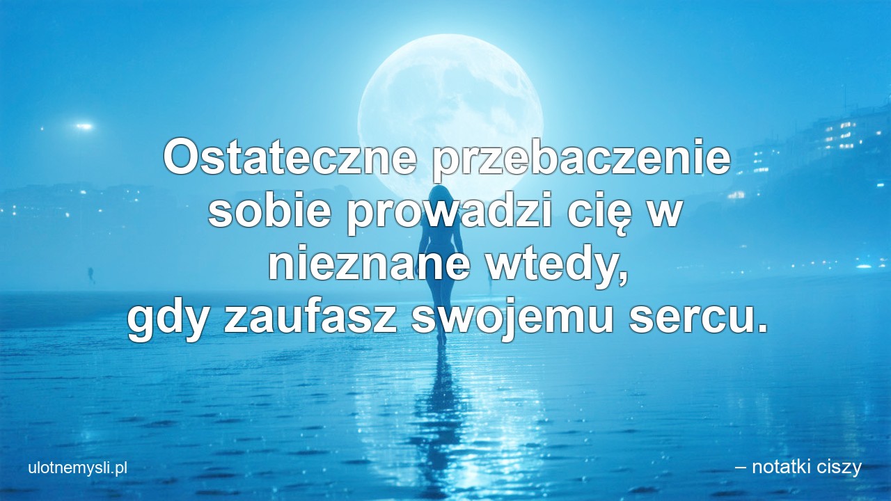 Ostateczne przebaczenie sobie prowadzi cię w nieznane wtedy,  gdy zaufasz swojemu sercu. - – notatki ciszy