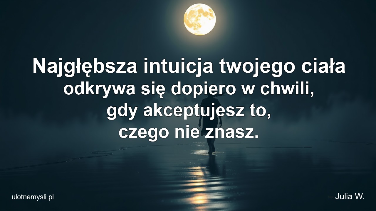 Najgłębsza intuicja twojego ciała odkrywa się dopiero w chwili,  gdy akceptujesz to,  czego nie znasz. - – Julia W.