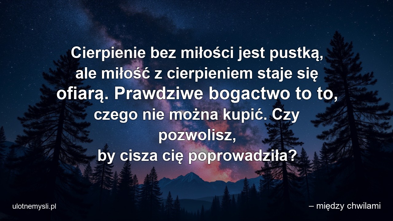 Cierpienie bez miłości jest pustką,  ale miłość z cierpieniem staje się ofiarą. Prawdziwe bogactwo to to,  czego nie można kupić. Czy pozwolisz,  by cisza cię poprowadziła? - – między chwilami