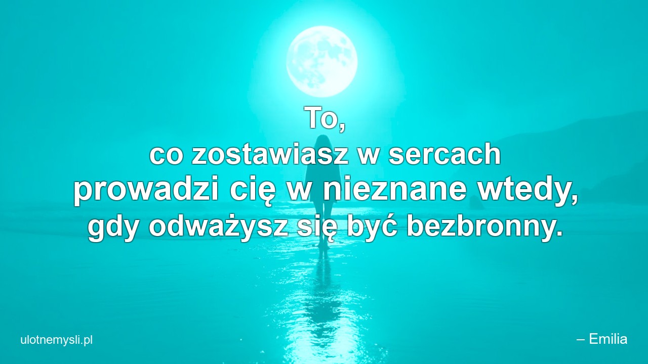 To,  co zostawiasz w sercach prowadzi cię w nieznane wtedy,  gdy odważysz się być bezbronny.