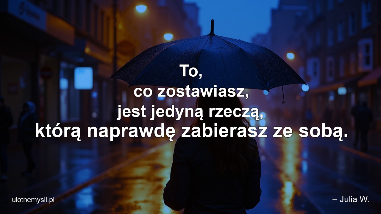 To,  co zostawiasz,  jest jedyną rzeczą,  którą naprawdę zabierasz ze sobą.