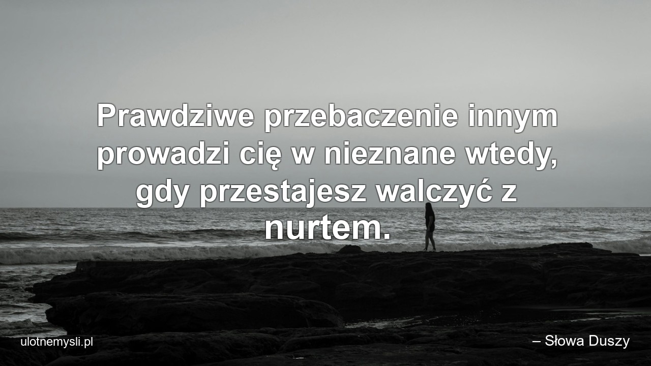 Prawdziwe przebaczenie innym prowadzi cię w nieznane wtedy,  gdy przestajesz walczyć z nurtem.