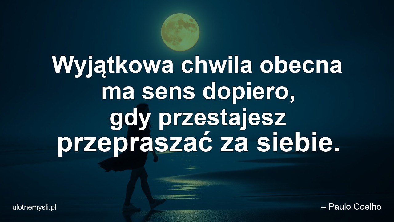 Wyjątkowa chwila obecna ma sens dopiero,  gdy przestajesz przepraszać za siebie.