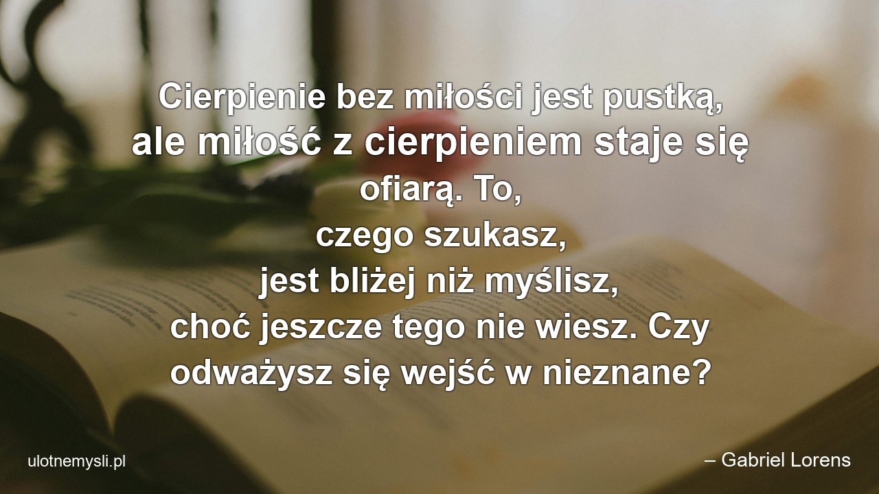 Cierpienie bez miłości jest pustką,  ale miłość z cierpieniem staje się ofiarą. To,  czego szukasz,  jest bliżej niż myślisz,  choć jeszcze tego nie wiesz. Czy odważysz się wejść w nieznane?