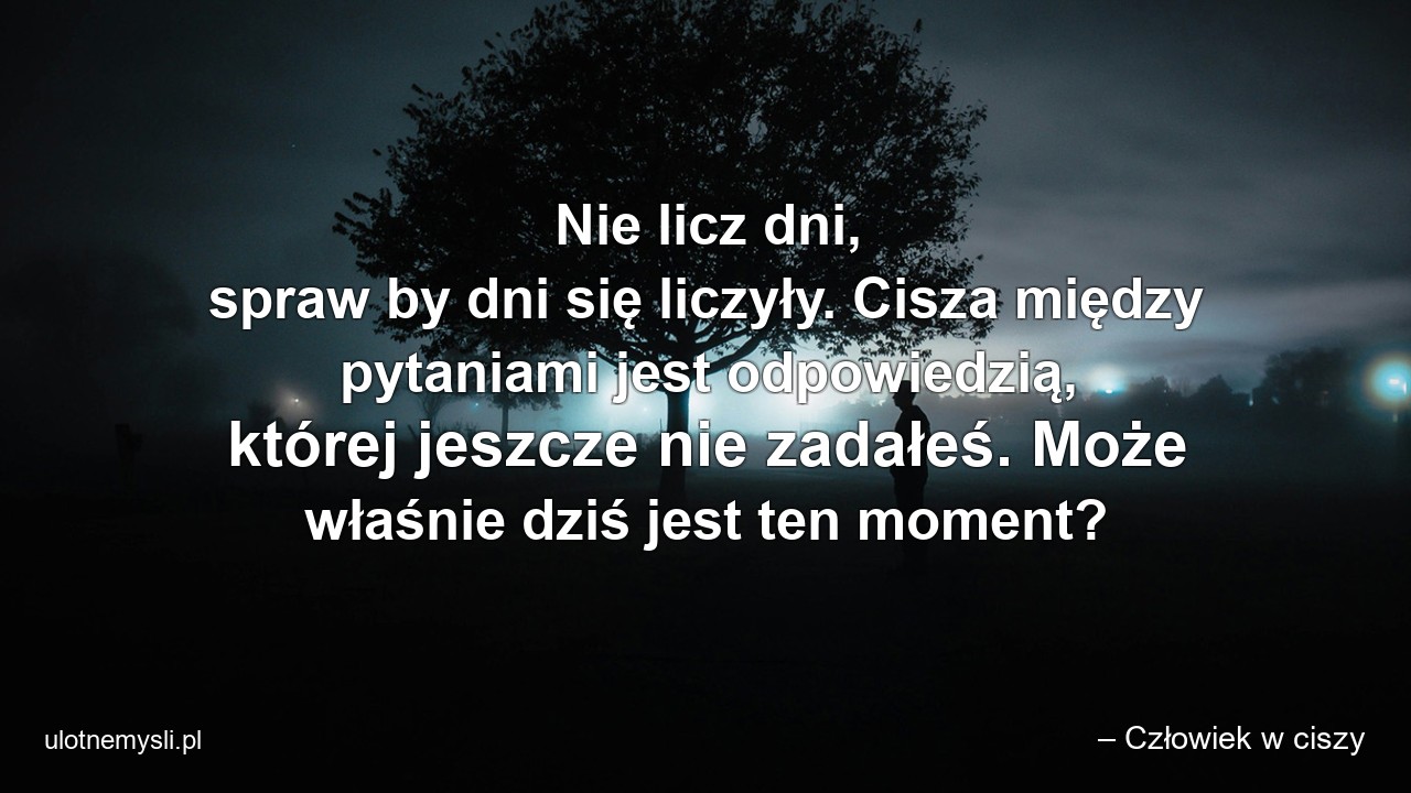Nie licz dni,  spraw by dni się liczyły. Cisza między pytaniami jest odpowiedzią,  której jeszcze nie zadałeś. Może właśnie dziś jest ten moment? - – Człowiek w ciszy
