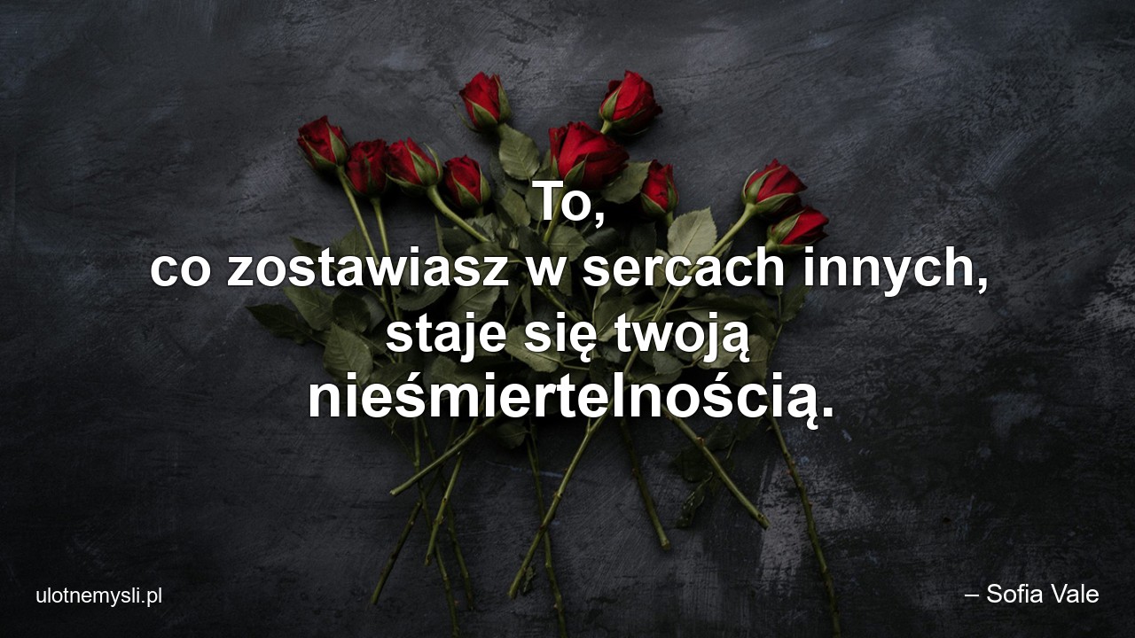 To,  co zostawiasz w sercach innych,  staje się twoją nieśmiertelnością. - – Sofia Vale