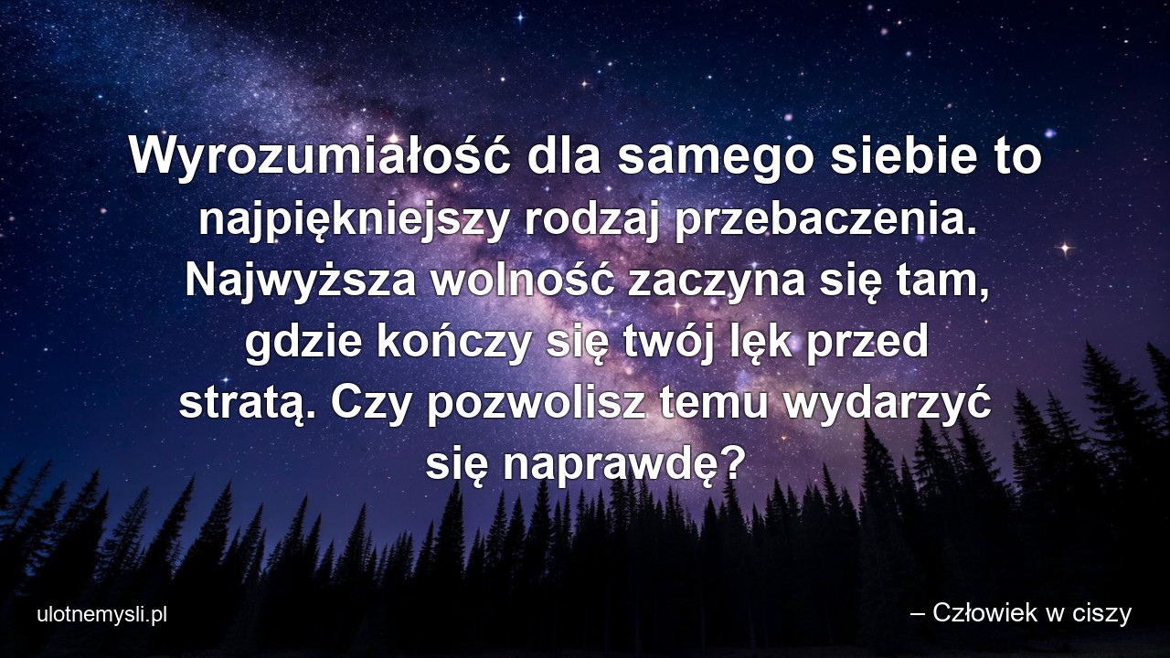Wyrozumiałość dla samego siebie to najpiękniejszy rodzaj przebaczenia. Najwyższa wolność zaczyna się tam,  gdzie kończy się twój lęk przed stratą. Czy pozwolisz temu wydarzyć się naprawdę? - – Człowiek w ciszy