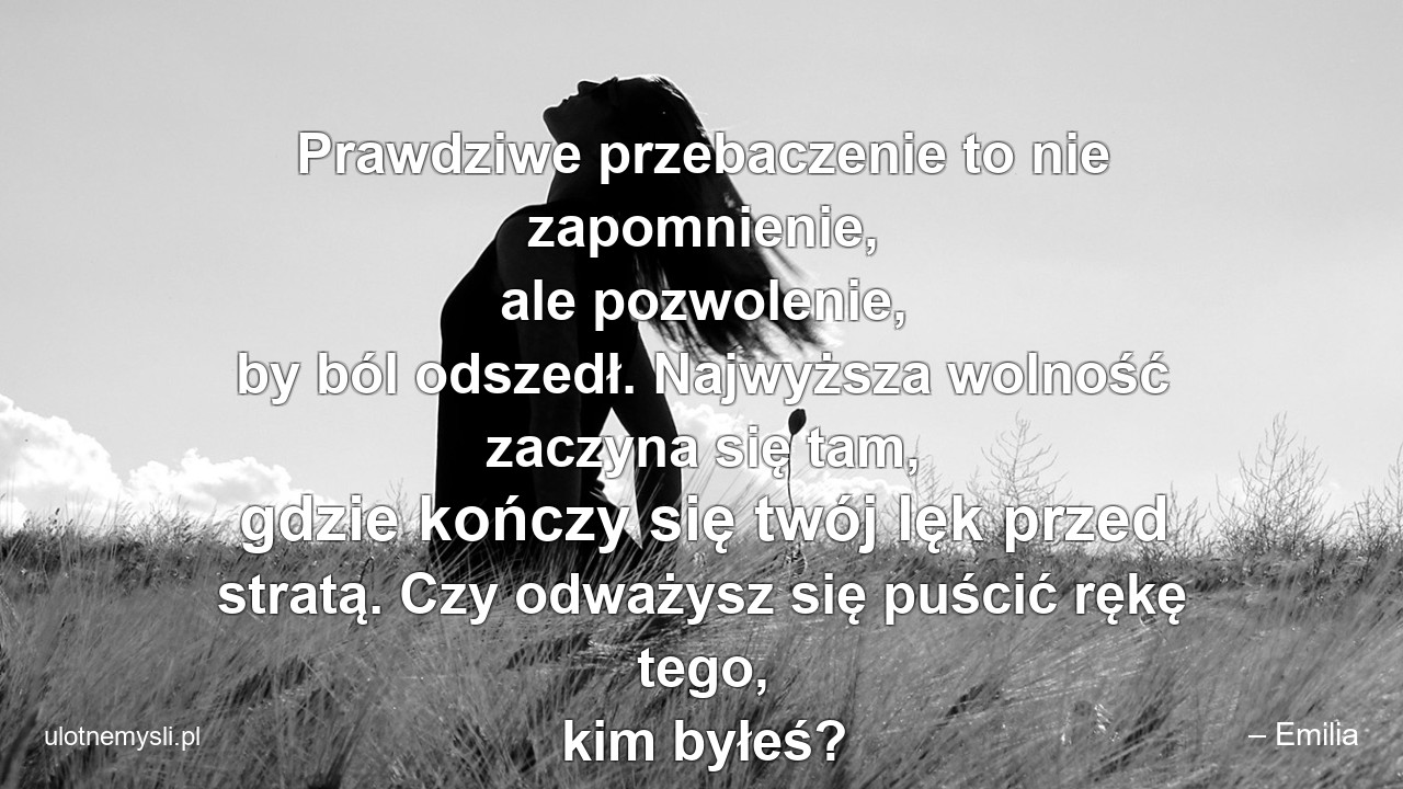 Prawdziwe przebaczenie to nie zapomnienie,  ale pozwolenie,  by ból odszedł. Najwyższa wolność zaczyna się tam,  gdzie kończy się twój lęk przed stratą. Czy odważysz się puścić rękę tego,  kim byłeś? - – Emilia