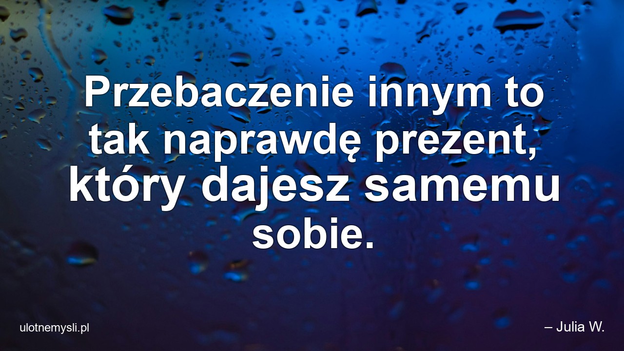 Przebaczenie innym to tak naprawdę prezent,  który dajesz samemu sobie. - – Julia W.