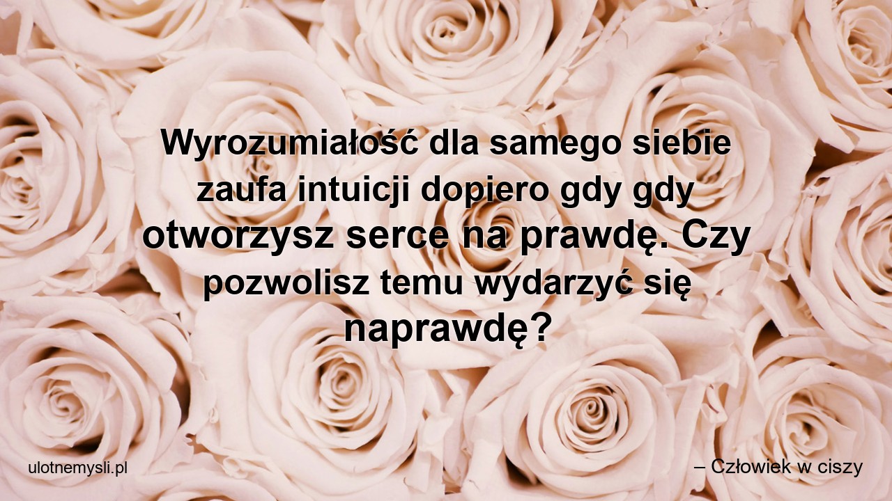 Wyrozumiałość dla samego siebie zaufa intuicji dopiero gdy gdy otworzysz serce na prawdę. Czy pozwolisz temu wydarzyć się naprawdę? - – Człowiek w ciszy