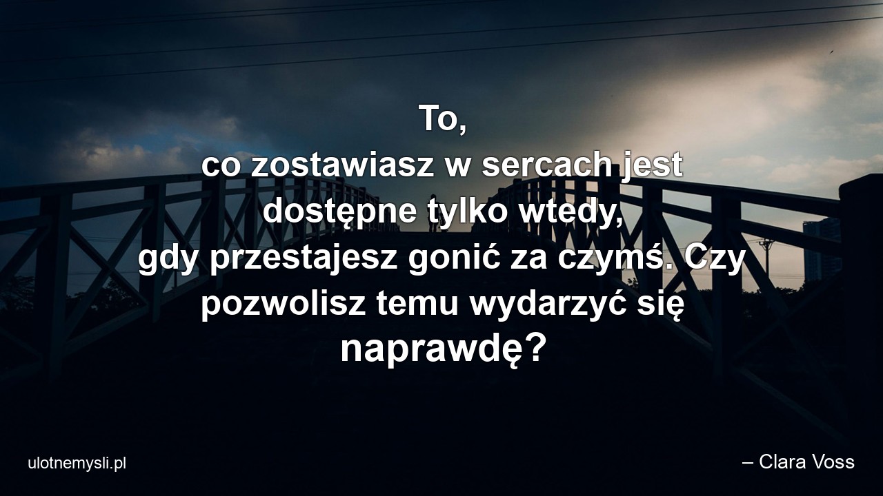 To,  co zostawiasz w sercach jest dostępne tylko wtedy,  gdy przestajesz gonić za czymś. Czy pozwolisz temu wydarzyć się naprawdę? - – Clara Voss