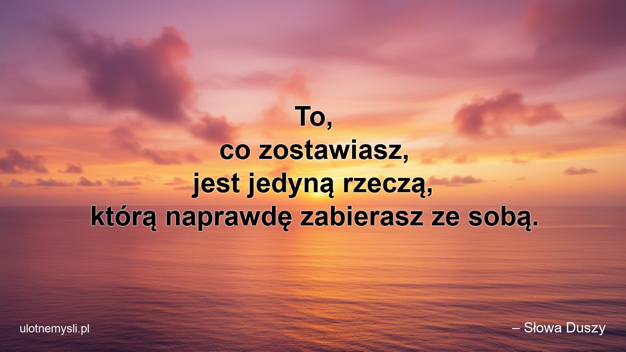 To,  co zostawiasz,  jest jedyną rzeczą,  którą naprawdę zabierasz ze sobą.