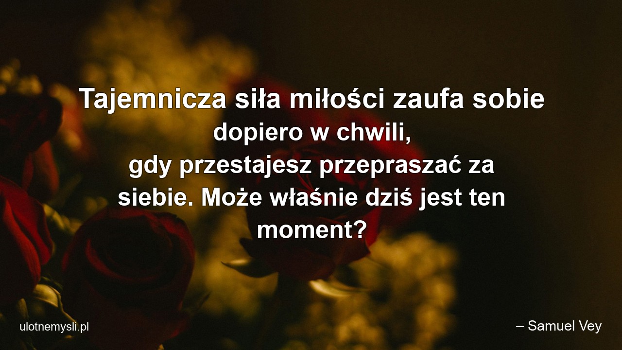 Tajemnicza siła miłości zaufa sobie dopiero w chwili,  gdy przestajesz przepraszać za siebie. Może właśnie dziś jest ten moment? - – Samuel Vey