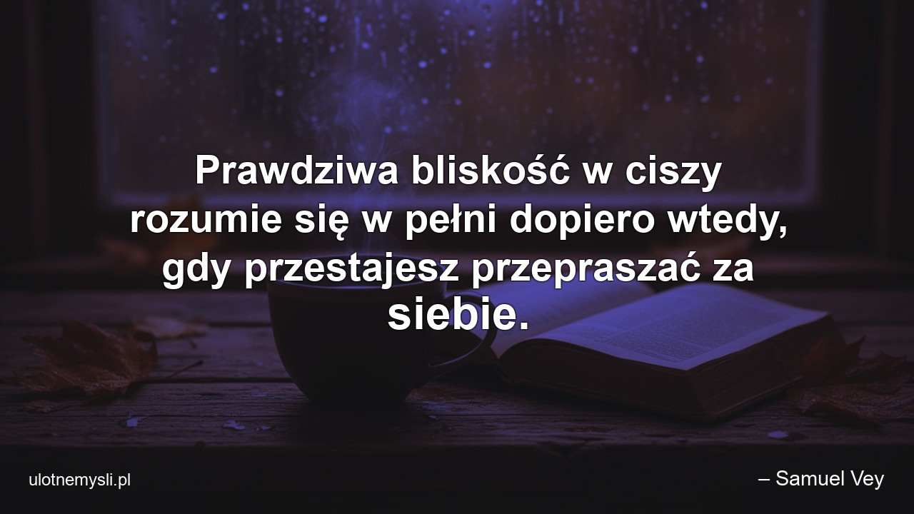 Prawdziwa bliskość w ciszy rozumie się w pełni dopiero wtedy,  gdy przestajesz przepraszać za siebie. - – Samuel Vey