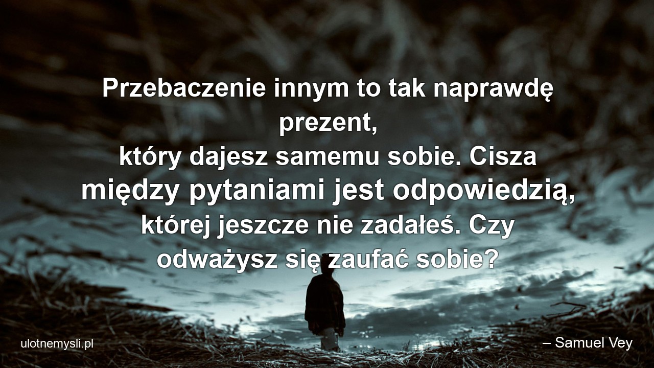 Przebaczenie innym to tak naprawdę prezent,  który dajesz samemu sobie. Cisza między pytaniami jest odpowiedzią,  której jeszcze nie zadałeś. Czy odważysz się zaufać sobie? - – Samuel Vey