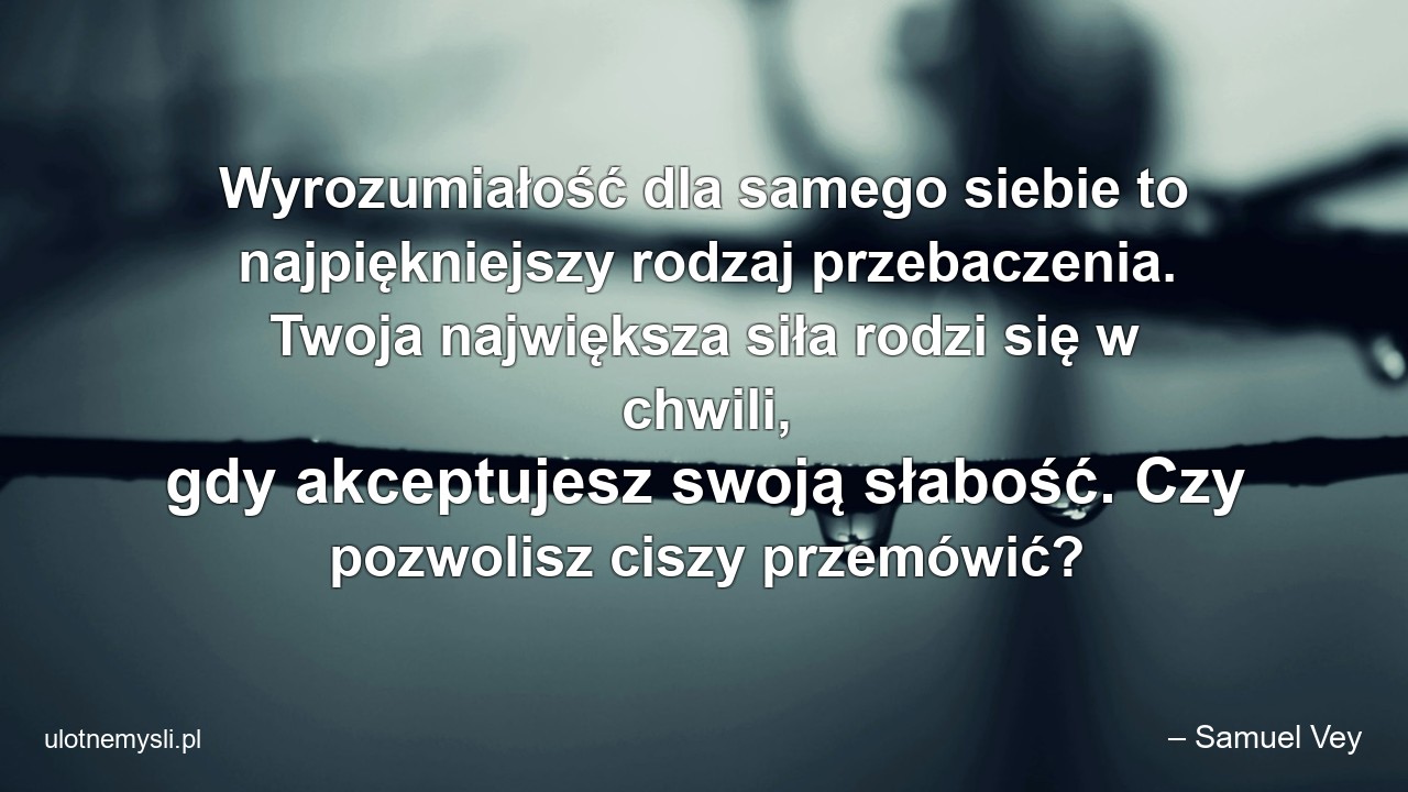 Wyrozumiałość dla samego siebie to najpiękniejszy rodzaj przebaczenia. Twoja największa siła rodzi się w chwili,  gdy akceptujesz swoją słabość. Czy pozwolisz ciszy przemówić? - – Samuel Vey