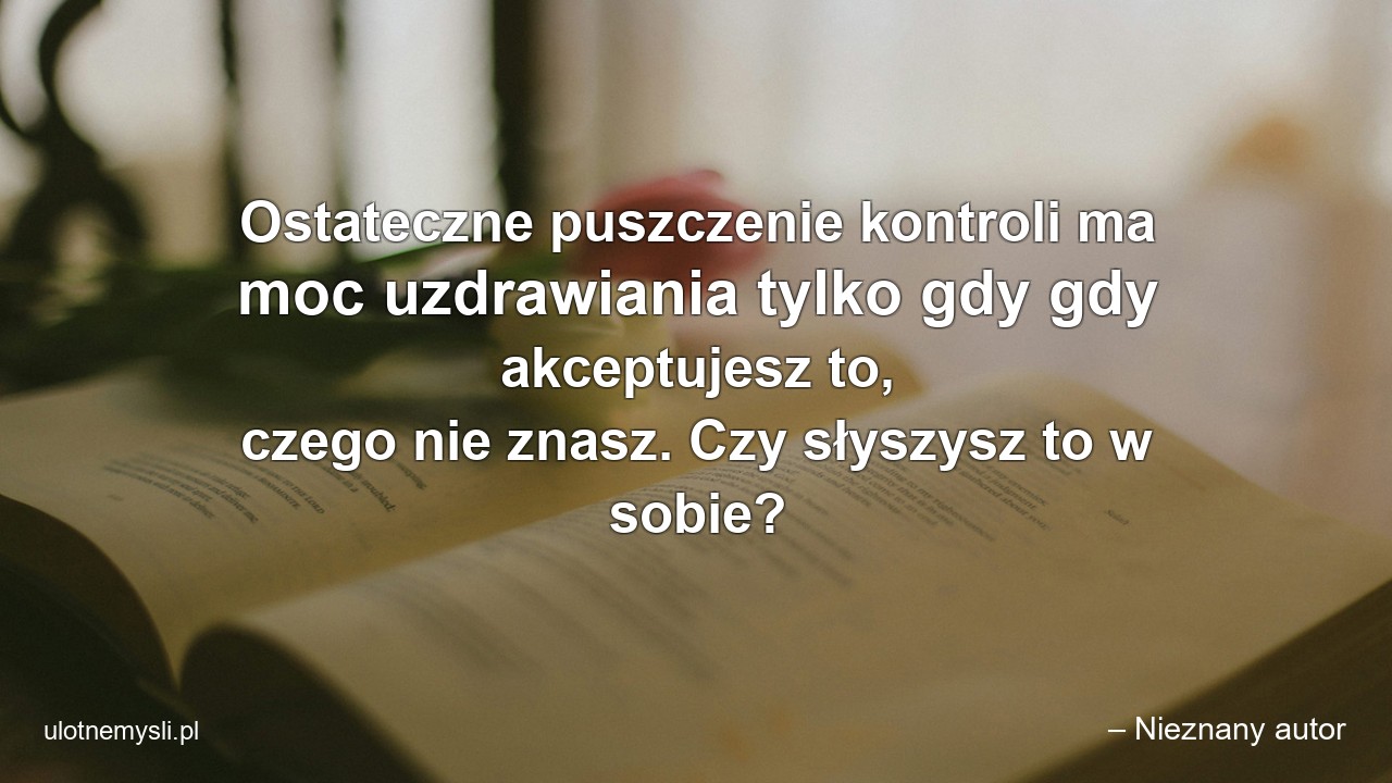 Ostateczne puszczenie kontroli ma moc uzdrawiania tylko gdy gdy akceptujesz to,  czego nie znasz. Czy słyszysz to w sobie? - – Nieznany autor