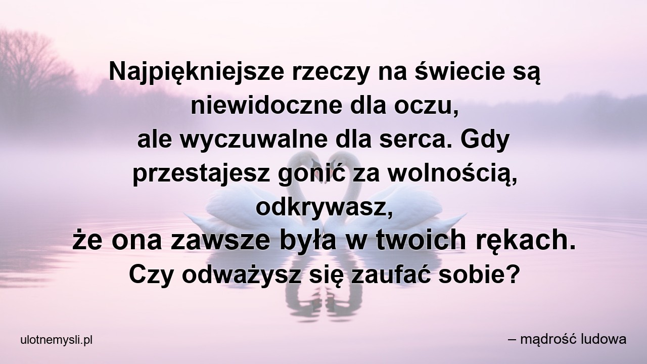 Najpiękniejsze rzeczy na świecie są niewidoczne dla oczu,  ale wyczuwalne dla serca. Gdy przestajesz gonić za wolnością,  odkrywasz,  że ona zawsze była w twoich rękach. Czy odważysz się zaufać sobie? - – mądrość ludowa