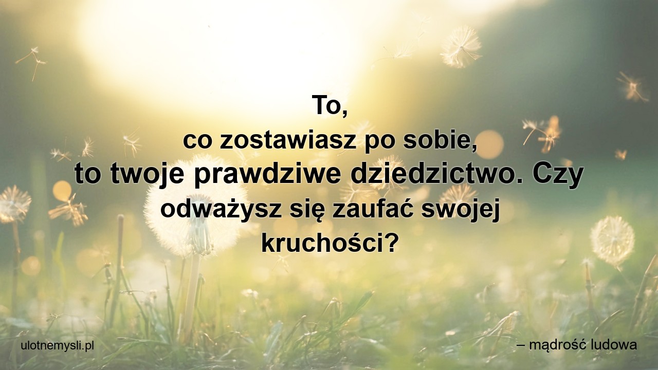 To,  co zostawiasz po sobie,  to twoje prawdziwe dziedzictwo. Czy odważysz się zaufać swojej kruchości? - – mądrość ludowa