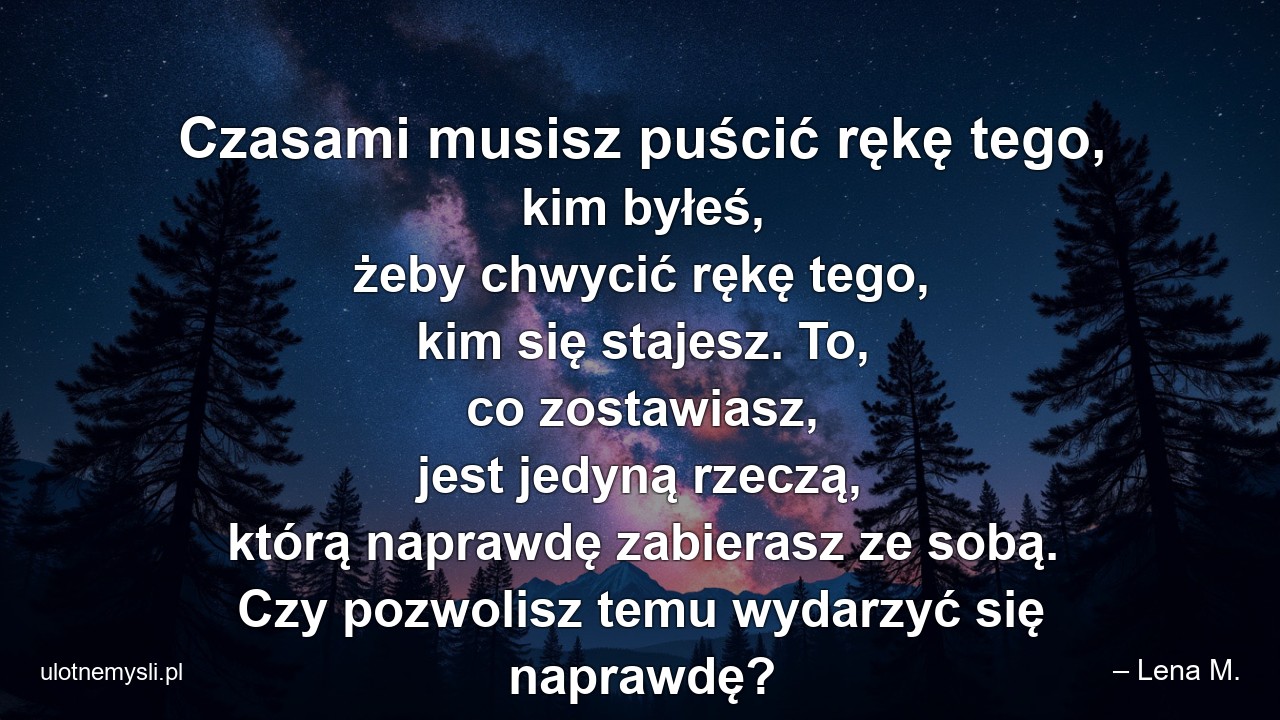 Czasami musisz puścić rękę tego,  kim byłeś,  żeby chwycić rękę tego,  kim się stajesz. To,  co zostawiasz,  jest jedyną rzeczą,  którą naprawdę zabierasz ze sobą. Czy pozwolisz temu wydarzyć się naprawdę? - – Lena M.