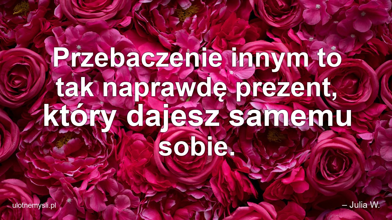 Przebaczenie innym to tak naprawdę prezent,  który dajesz samemu sobie. - – Julia W.