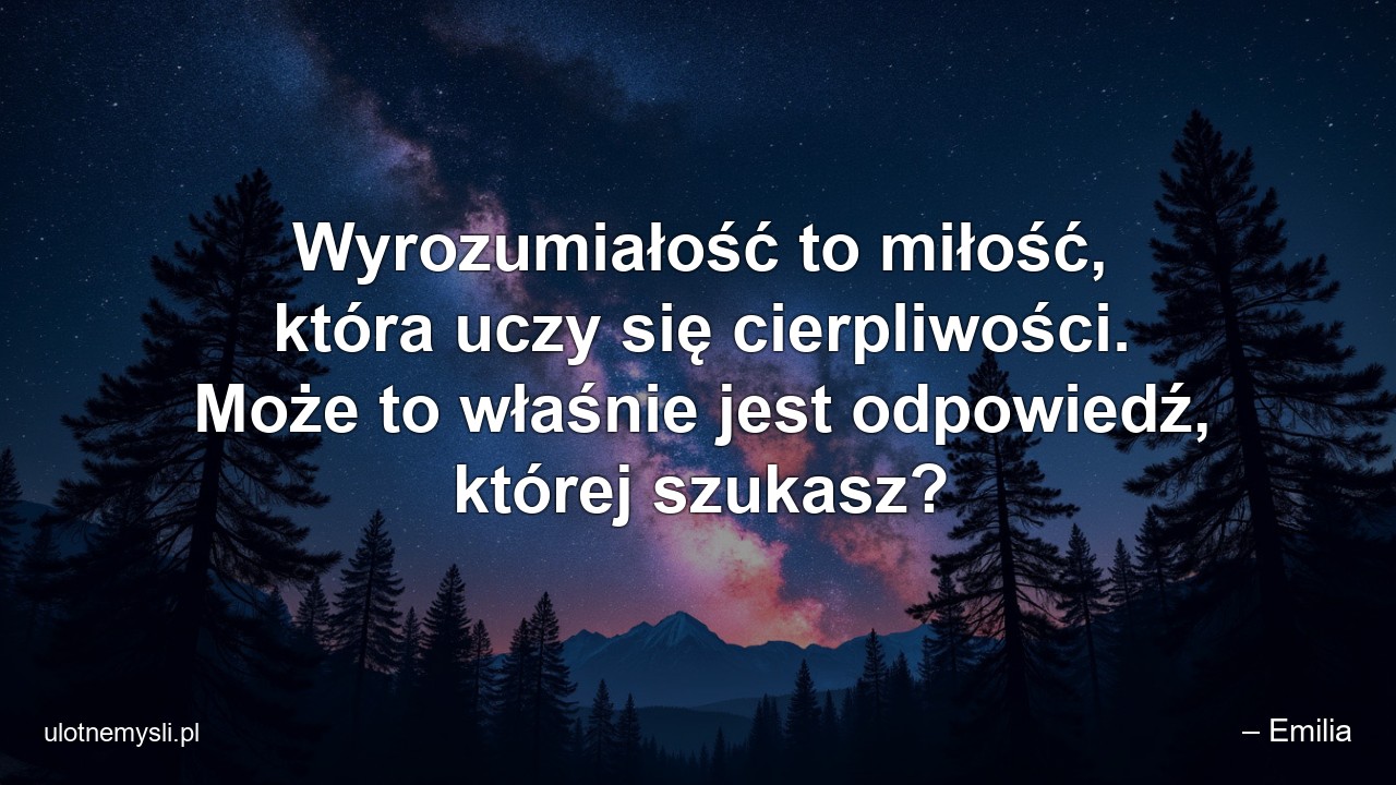 Wyrozumiałość to miłość,  która uczy się cierpliwości. Może to właśnie jest odpowiedź,  której szukasz?