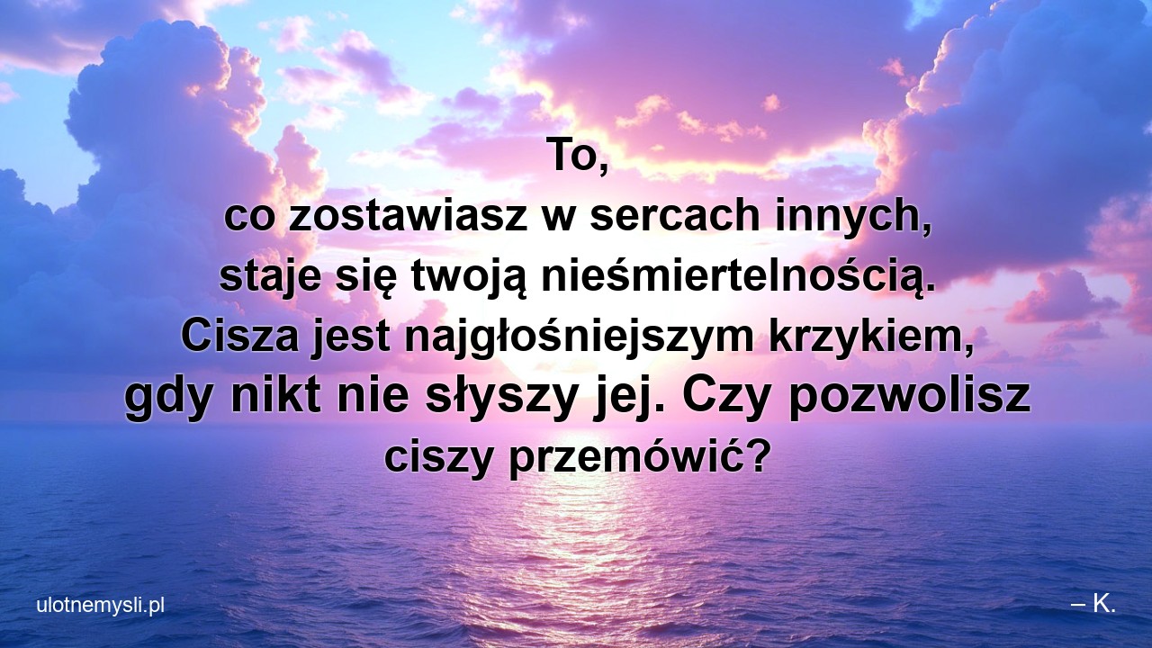 To,  co zostawiasz w sercach innych,  staje się twoją nieśmiertelnością. Cisza jest najgłośniejszym krzykiem,  gdy nikt nie słyszy jej. Czy pozwolisz ciszy przemówić?