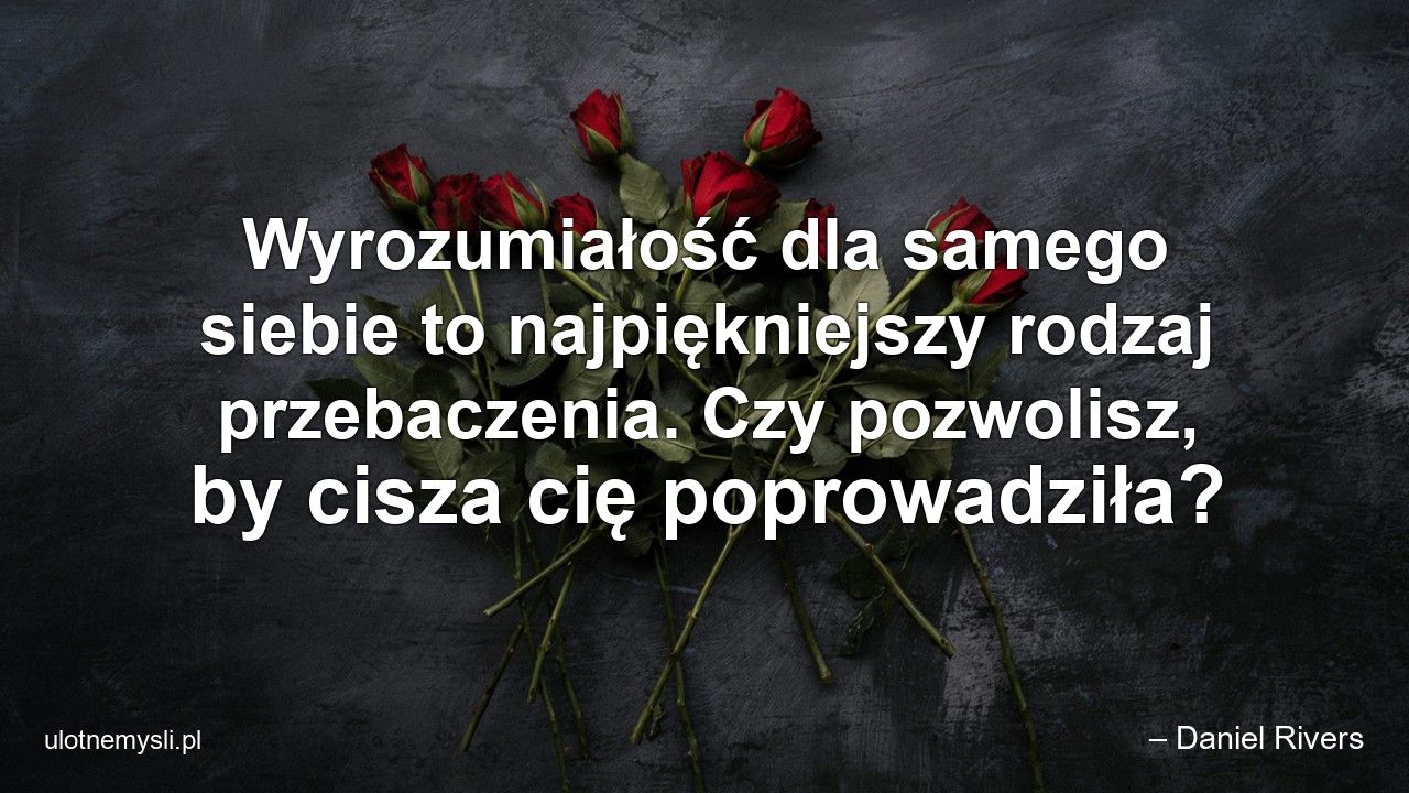 Wyrozumiałość dla samego siebie to najpiękniejszy rodzaj przebaczenia. Czy pozwolisz,  by cisza cię poprowadziła? - – Daniel Rivers