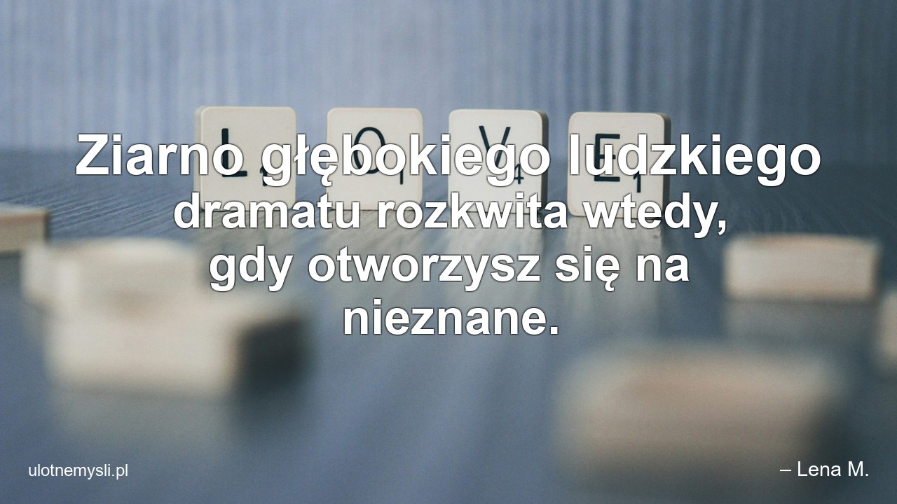 Ziarno głębokiego ludzkiego dramatu rozkwita wtedy,  gdy otworzysz się na nieznane. - – Lena M.